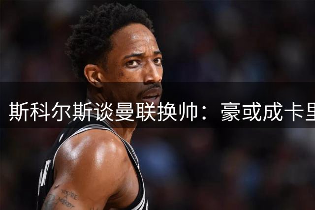 斯科尔斯谈曼联换帅：豪或成卡里克接班人